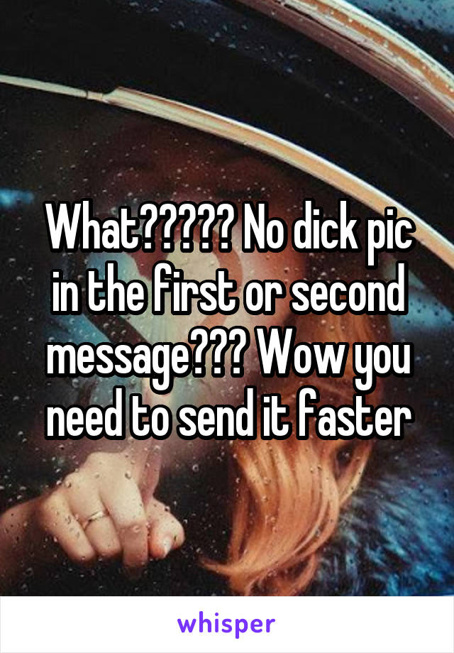 What????? No dick pic in the first or second message??? Wow you need to send it faster