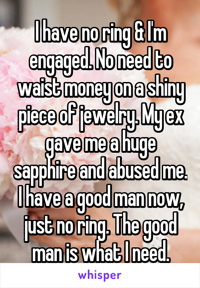 I have no ring & I'm engaged. No need to waist money on a shiny piece of jewelry. My ex gave me a huge sapphire and abused me. I have a good man now, just no ring. The good man is what I need.
