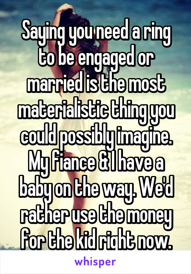 Saying you need a ring to be engaged or married is the most materialistic thing you could possibly imagine. My fiance & I have a baby on the way. We'd rather use the money for the kid right now.