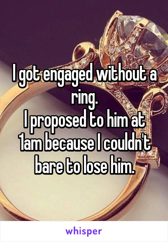 I got engaged without a ring.
I proposed to him at 1am because I couldn't bare to lose him.