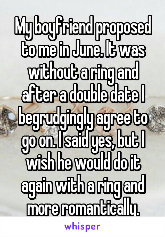 My boyfriend proposed to me in June. It was without a ring and after a double date I begrudgingly agree to go on. I said yes, but I wish he would do it again with a ring and more romantically.