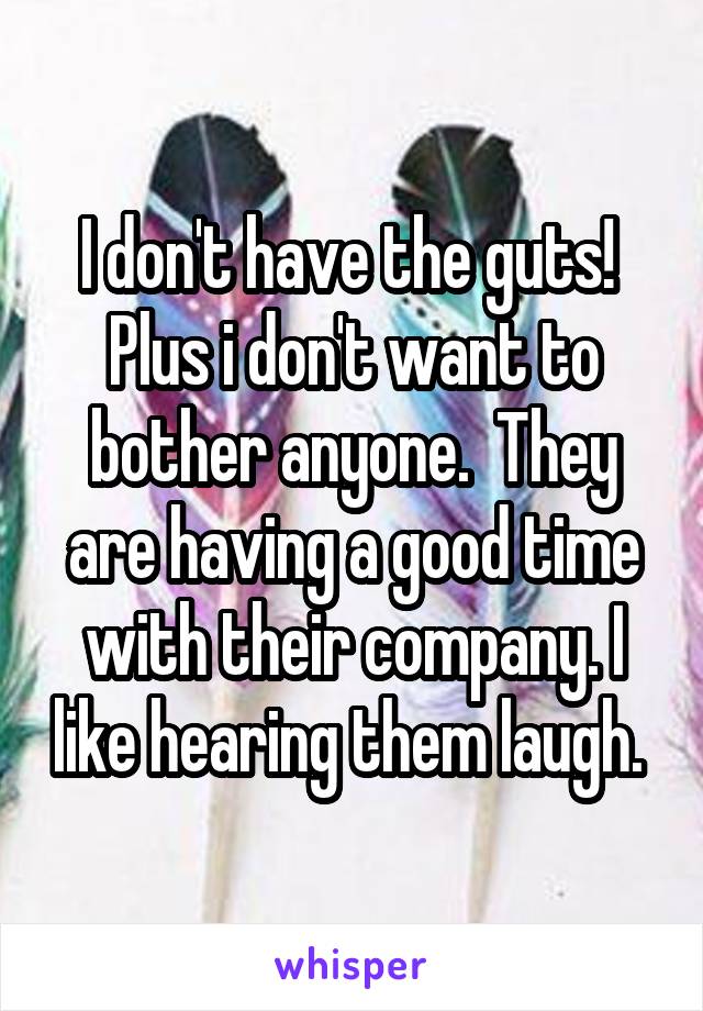 I don't have the guts!  Plus i don't want to bother anyone.  They are having a good time with their company. I like hearing them laugh. 