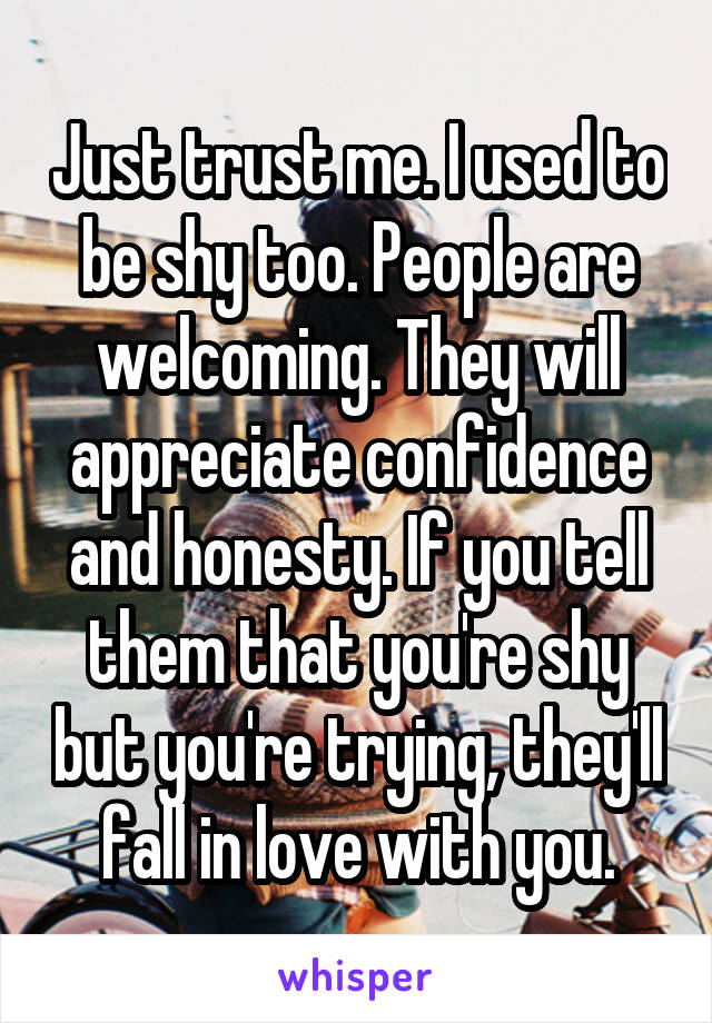 Just trust me. I used to be shy too. People are welcoming. They will appreciate confidence and honesty. If you tell them that you're shy but you're trying, they'll fall in love with you.