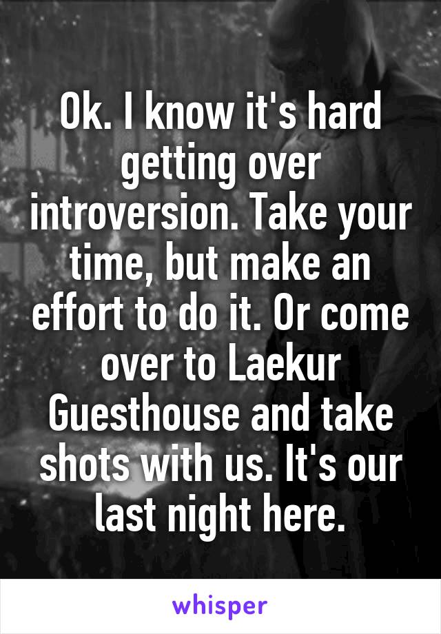 Ok. I know it's hard getting over introversion. Take your time, but make an effort to do it. Or come over to Laekur Guesthouse and take shots with us. It's our last night here.