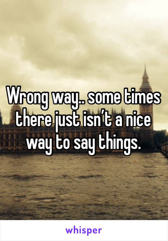 Wrong way.. some times there just isn’t a nice way to say things. 