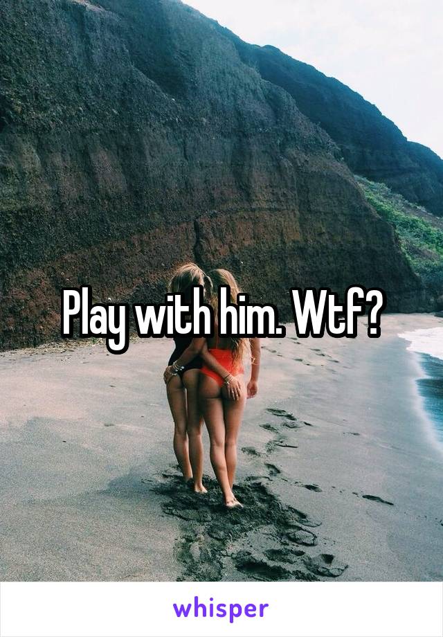 Play with him. Wtf?