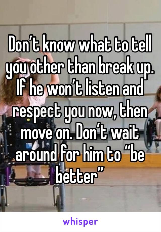 Don’t know what to tell you other than break up. If he won’t listen and respect you now, then move on. Don’t wait around for him to “be better”