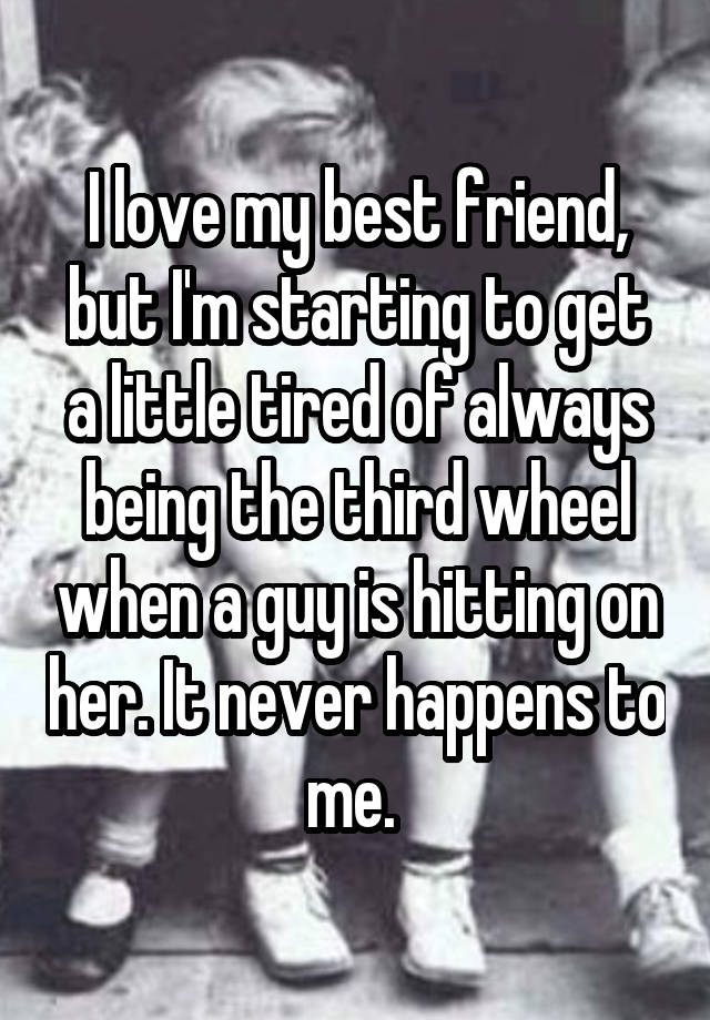 I love my best friend, but I'm starting to get a little tired of always being the third wheel when a guy is hitting on her. It never happens to me. 