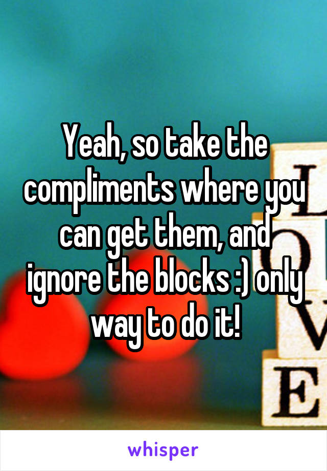 Yeah, so take the compliments where you can get them, and ignore the blocks :) only way to do it!