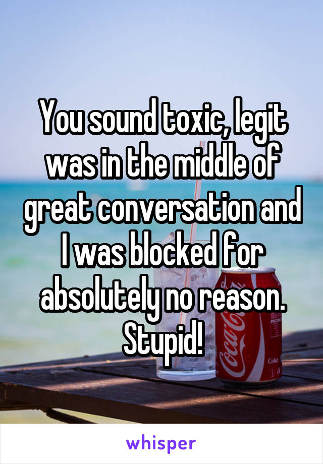 You sound toxic, legit was in the middle of great conversation and I was blocked for absolutely no reason. Stupid!