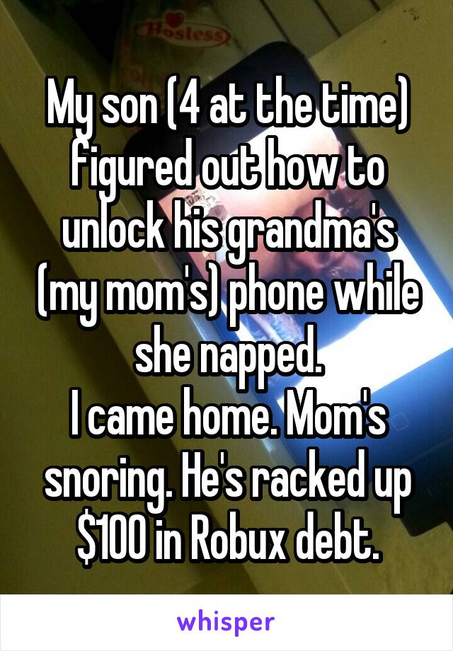 My son (4 at the time) figured out how to unlock his grandma's (my mom's) phone while she napped.
I came home. Mom's snoring. He's racked up $100 in Robux debt.