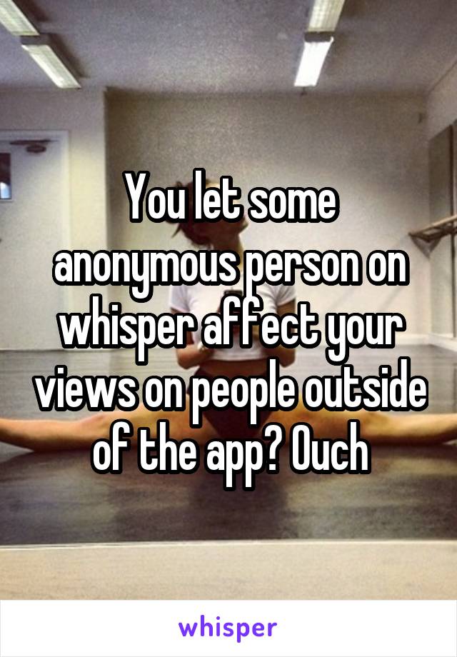 You let some anonymous person on whisper affect your views on people outside of the app? Ouch