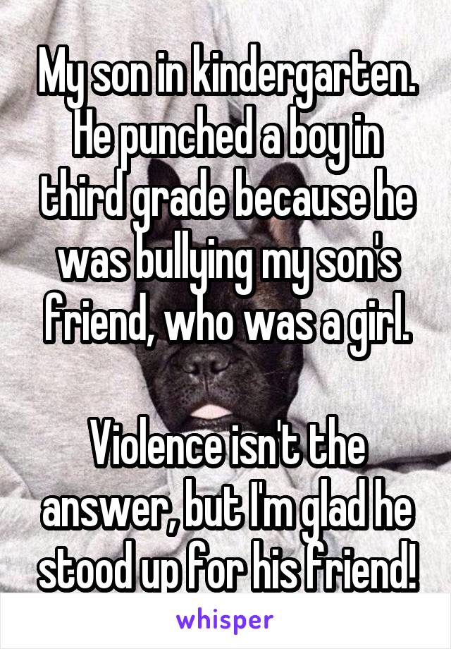 My son in kindergarten. He punched a boy in third grade because he was bullying my son's friend, who was a girl.

Violence isn't the answer, but I'm glad he stood up for his friend!