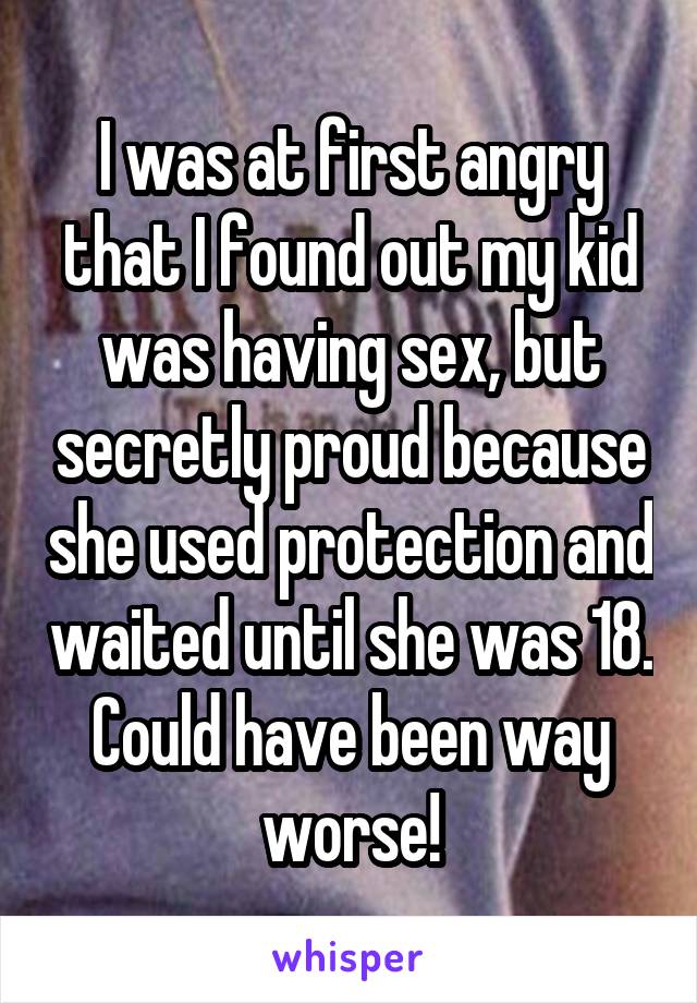I was at first angry that I found out my kid was having sex, but secretly proud because she used protection and waited until she was 18. Could have been way worse!