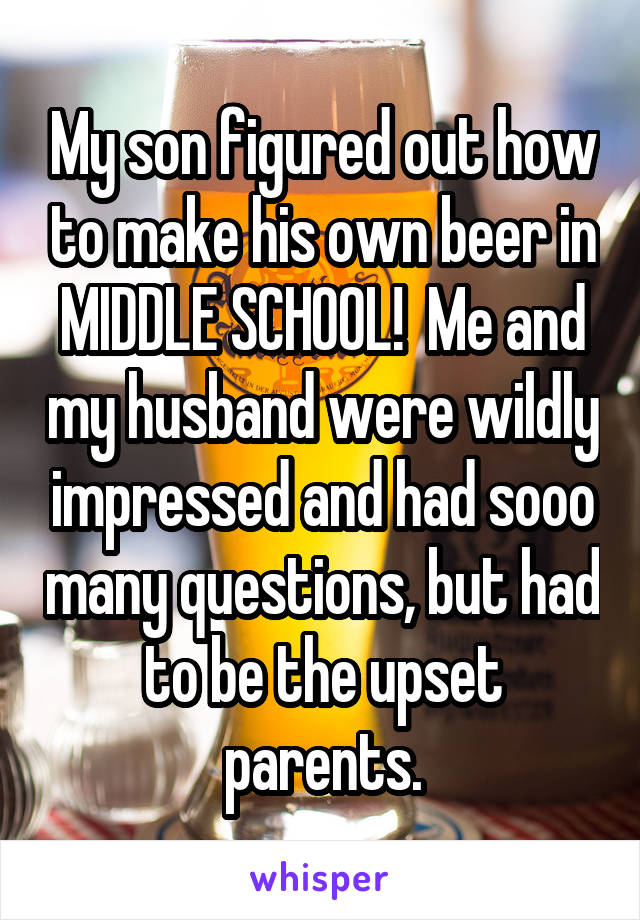 My son figured out how to make his own beer in MIDDLE SCHOOL!  Me and my husband were wildly impressed and had sooo many questions, but had to be the upset parents.