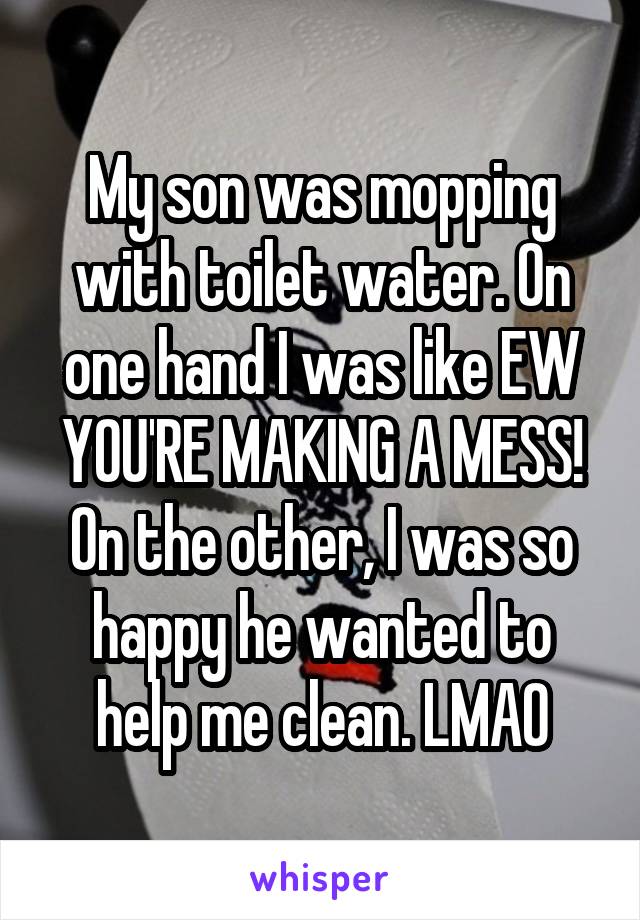My son was mopping with toilet water. On one hand I was like EW YOU'RE MAKING A MESS! On the other, I was so happy he wanted to help me clean. LMAO