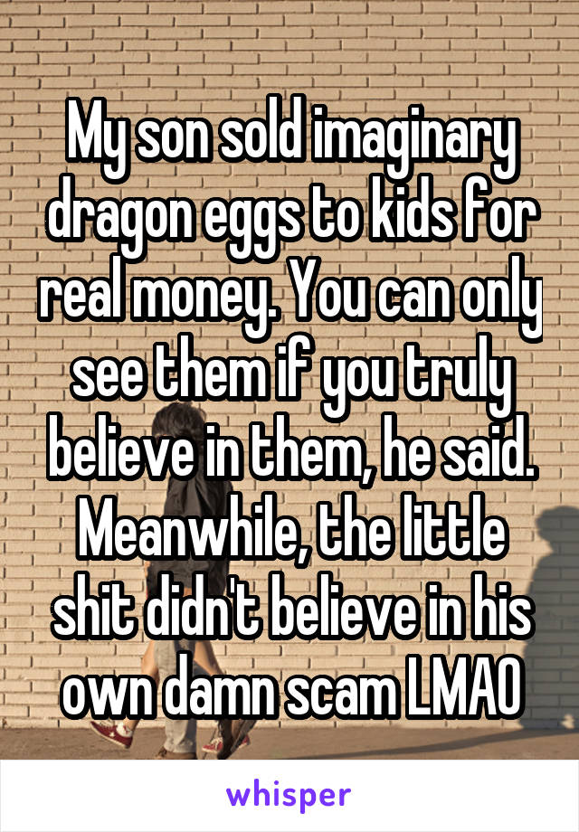 My son sold imaginary dragon eggs to kids for real money. You can only see them if you truly believe in them, he said. Meanwhile, the little shit didn't believe in his own damn scam LMAO