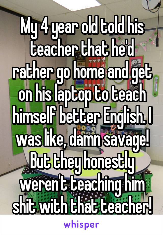 My 4 year old told his teacher that he'd rather go home and get on his laptop to teach himself better English. I was like, damn savage! But they honestly weren't teaching him shit with that teacher!