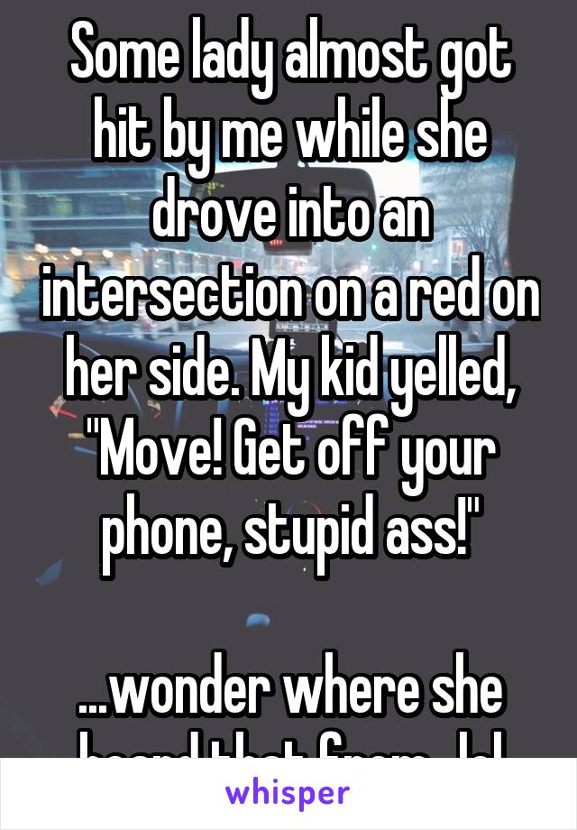 Some lady almost got hit by me while she drove into an intersection on a red on her side. My kid yelled, "Move! Get off your phone, stupid ass!"

...wonder where she heard that from...lol
