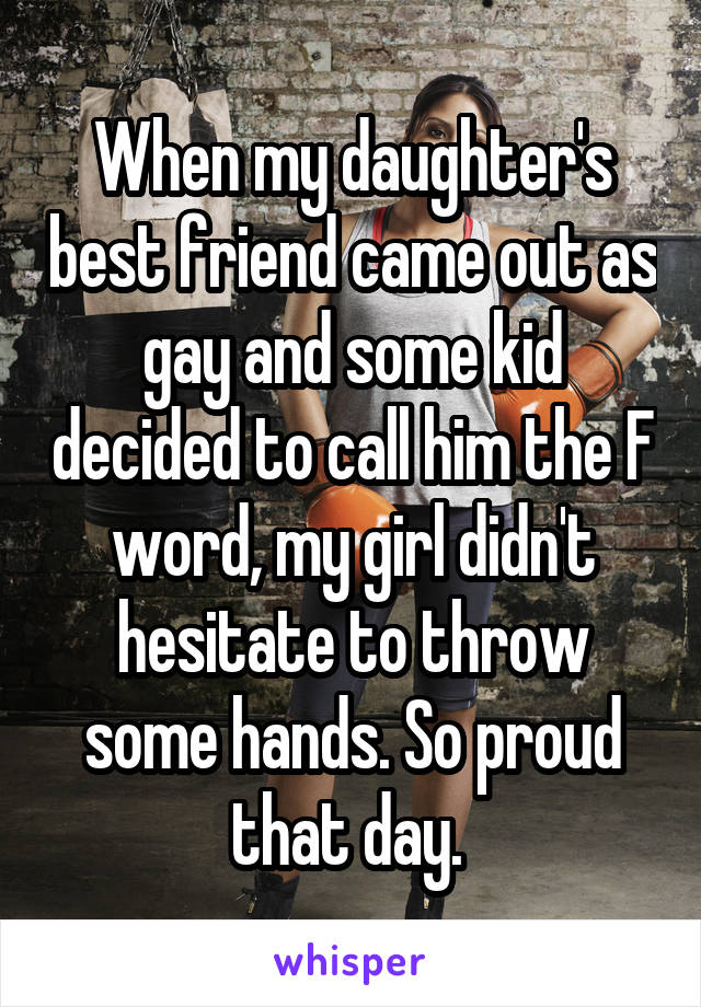 When my daughter's best friend came out as gay and some kid decided to call him the F word, my girl didn't hesitate to throw some hands. So proud that day. 
