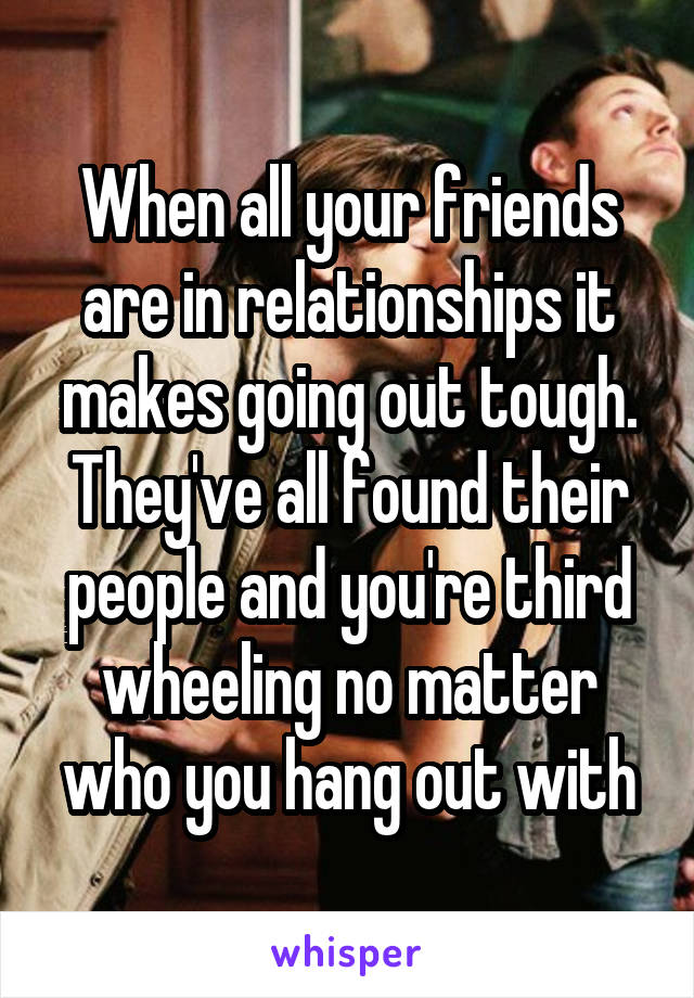 When all your friends are in relationships it makes going out tough. They've all found their people and you're third wheeling no matter who you hang out with