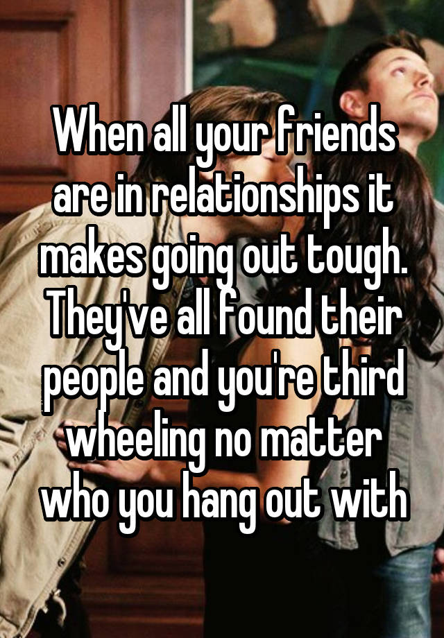 When all your friends are in relationships it makes going out tough. They've all found their people and you're third wheeling no matter who you hang out with