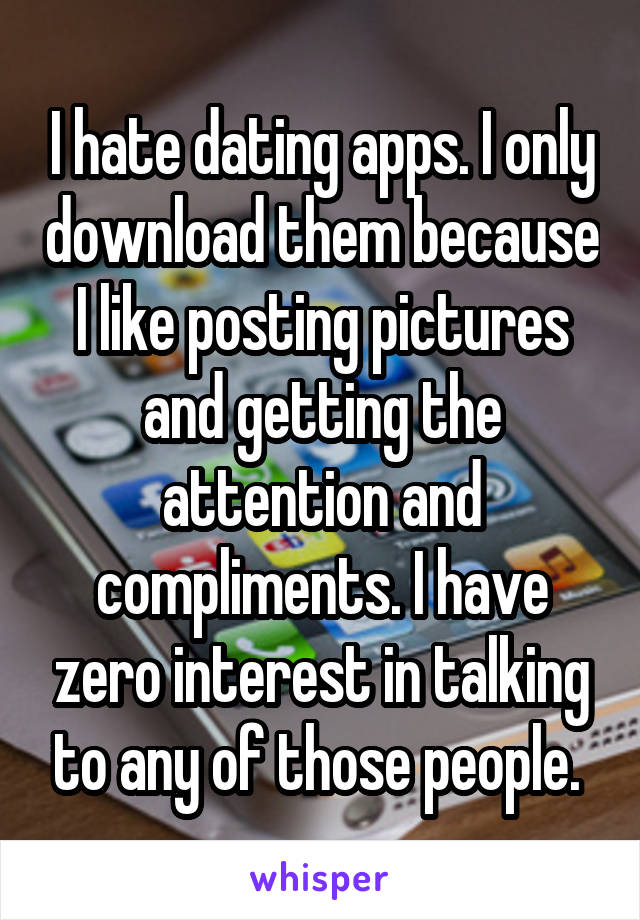 I hate dating apps. I only download them because I like posting pictures and getting the attention and compliments. I have zero interest in talking to any of those people. 