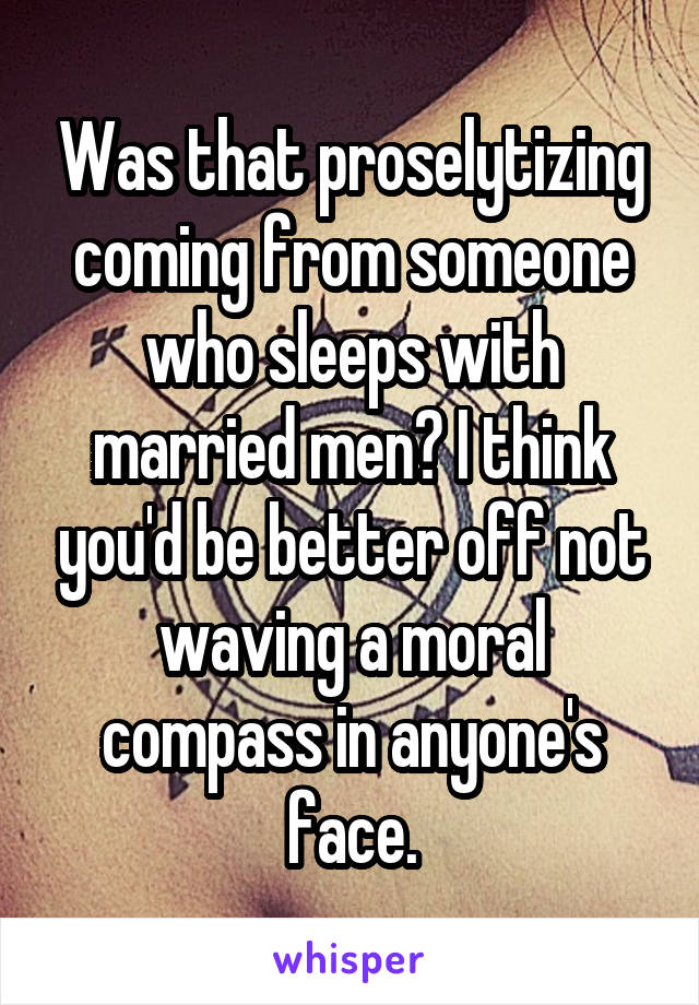 Was that proselytizing coming from someone who sleeps with married men? I think you'd be better off not waving a moral compass in anyone's face.