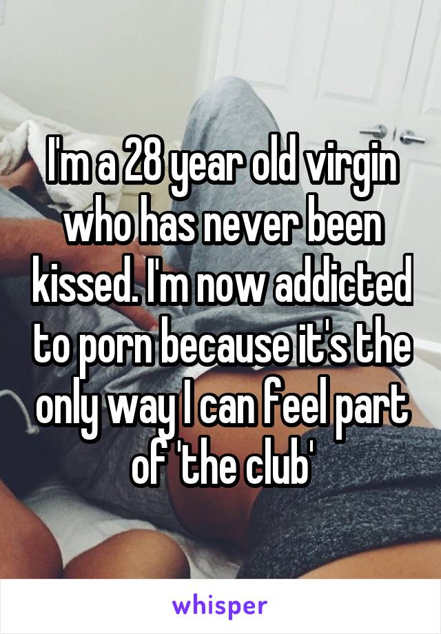 I'm a 28 year old virgin who has never been kissed. I'm now addicted to porn because it's the only way I can feel part of 'the club'
