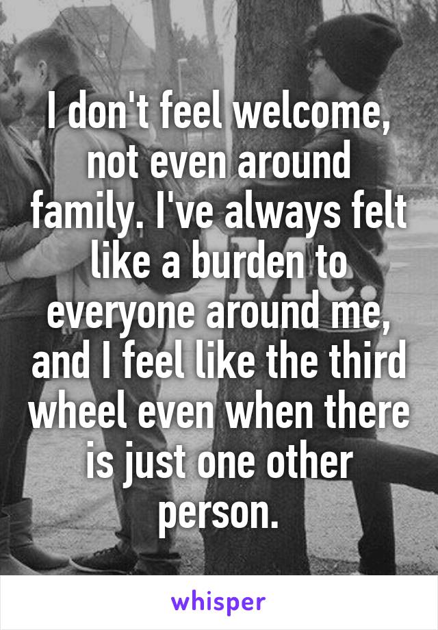 I don't feel welcome, not even around family. I've always felt like a burden to everyone around me, and I feel like the third wheel even when there is just one other person.