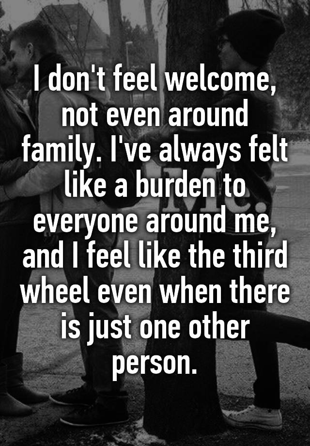 I don't feel welcome, not even around family. I've always felt like a burden to everyone around me, and I feel like the third wheel even when there is just one other person.