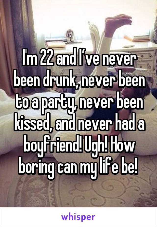 I'm 22 and I’ve never been drunk, never been to a party, never been kissed, and never had a boyfriend! Ugh! How boring can my life be! 
