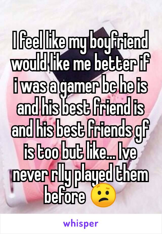 I feel like my boyfriend would like me better if i was a gamer bc he is and his best friend is and his best friends gf is too but like... Ive never rlly played them before 😕