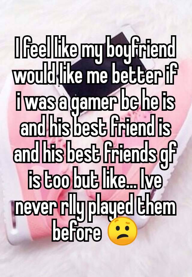 I feel like my boyfriend would like me better if i was a gamer bc he is and his best friend is and his best friends gf is too but like... Ive never rlly played them before 😕