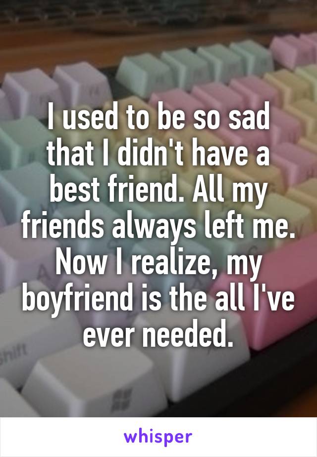 I used to be so sad that I didn't have a best friend. All my friends always left me. Now I realize, my boyfriend is the all I've ever needed.