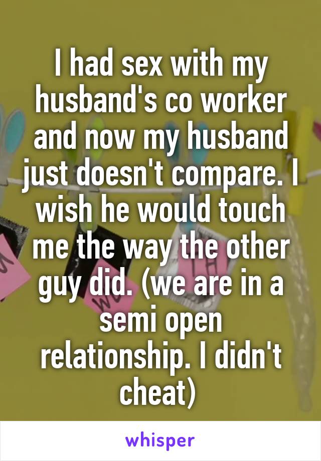 I had sex with my husband's co worker and now my husband just doesn't compare. I wish he would touch me the way the other guy did. (we are in a semi open relationship. I didn't cheat) 