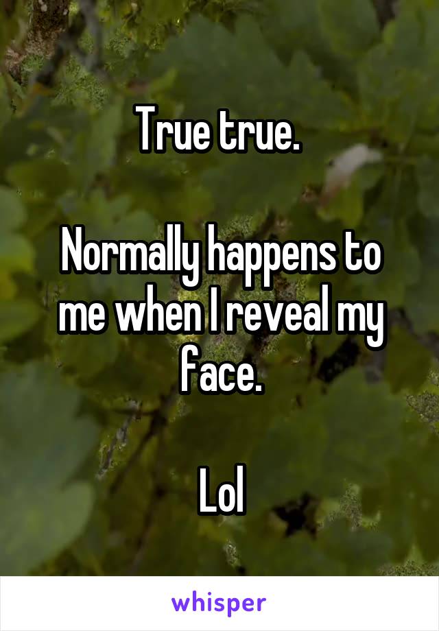 True true. 

Normally happens to me when I reveal my face.

Lol