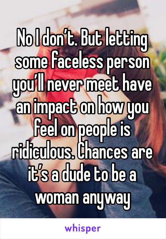 No I don’t. But letting some faceless person you’ll never meet have an impact on how you feel on people is ridiculous. Chances are it’s a dude to be a woman anyway