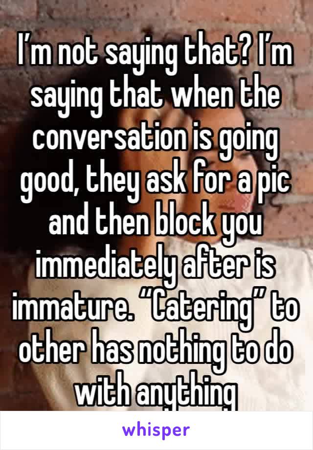 I’m not saying that? I’m saying that when the conversation is going good, they ask for a pic and then block you immediately after is immature. “Catering” to other has nothing to do with anything