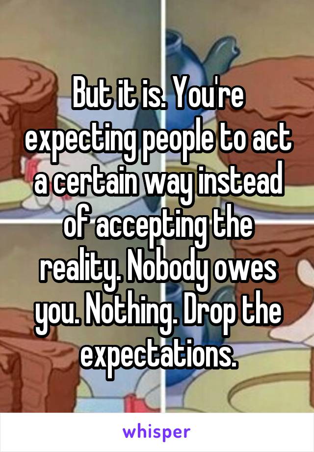 But it is. You're expecting people to act a certain way instead of accepting the reality. Nobody owes you. Nothing. Drop the expectations.