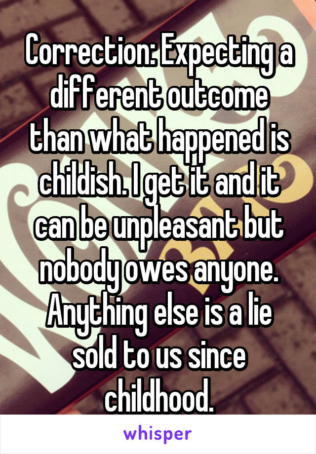 Correction: Expecting a different outcome than what happened is childish. I get it and it can be unpleasant but nobody owes anyone. Anything else is a lie sold to us since childhood.