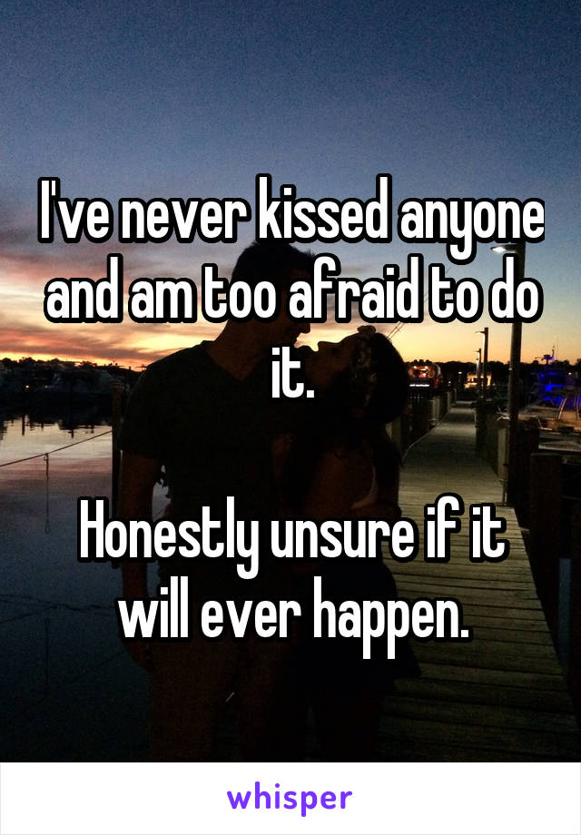 I've never kissed anyone and am too afraid to do it.

Honestly unsure if it will ever happen.