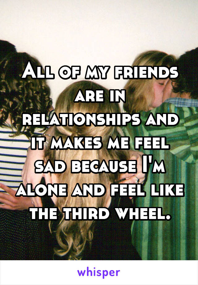 All of my friends are in relationships and it makes me feel sad because I'm alone and feel like the third wheel.