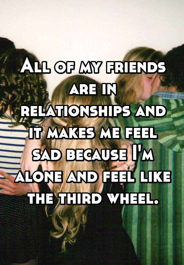 All of my friends are in relationships and it makes me feel sad because I'm alone and feel like the third wheel.