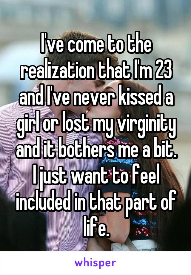 I've come to the realization that I'm 23 and I've never kissed a girl or lost my virginity and it bothers me a bit. I just want to feel included in that part of life.