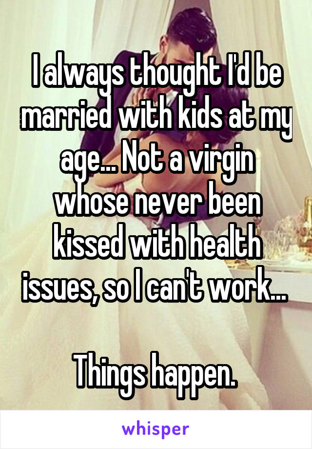 I always thought I'd be married with kids at my age... Not a virgin whose never been kissed with health issues, so I can't work... 

Things happen. 