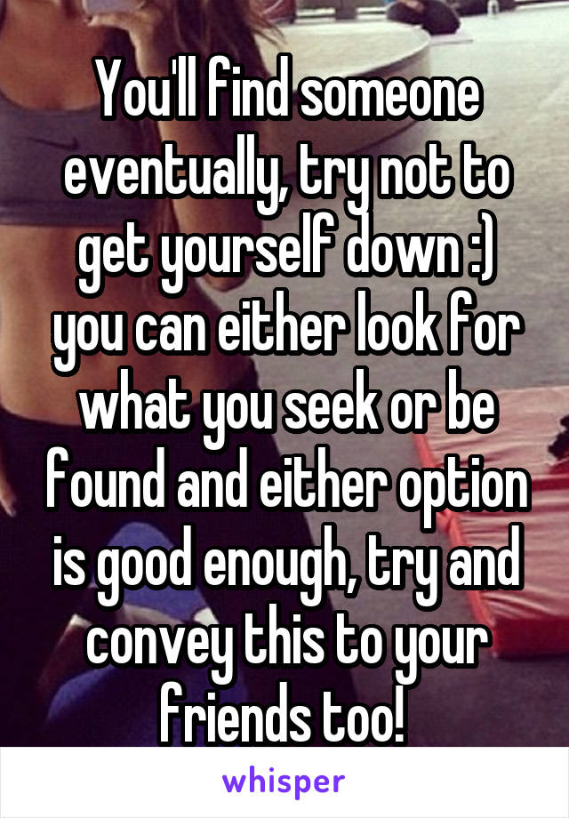 You'll find someone eventually, try not to get yourself down :) you can either look for what you seek or be found and either option is good enough, try and convey this to your friends too! 