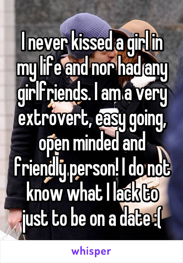 I never kissed a girl in my life and nor had any girlfriends. I am a very extrovert, easy going, open minded and friendly person! I do not know what I lack to just to be on a date :(