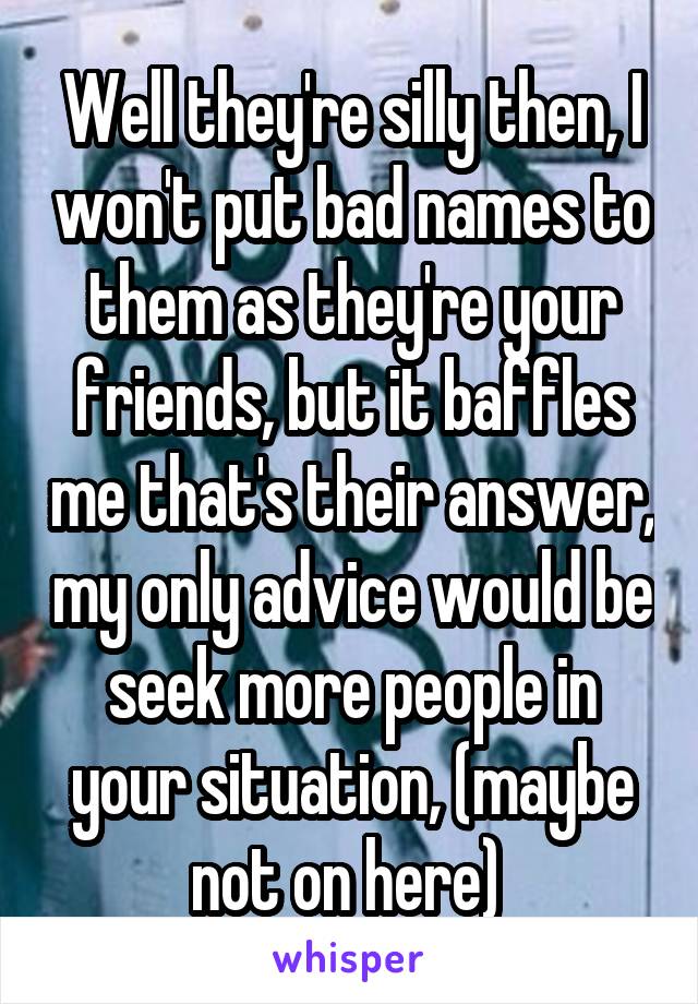 Well they're silly then, I won't put bad names to them as they're your friends, but it baffles me that's their answer, my only advice would be seek more people in your situation, (maybe not on here) 