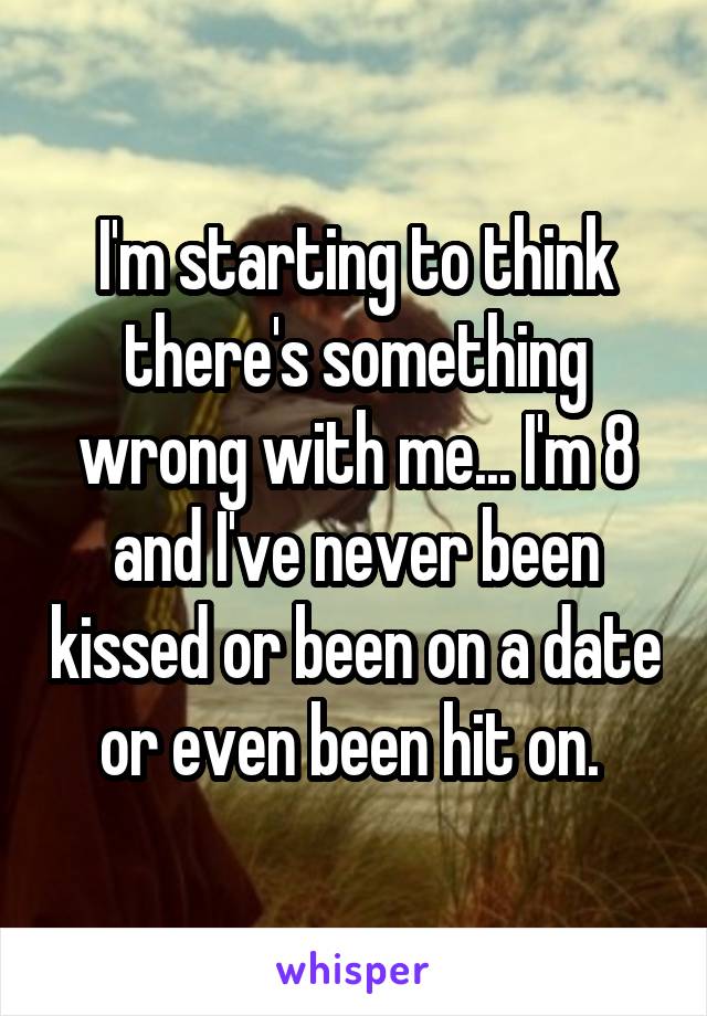 I'm starting to think there's something wrong with me... I'm 8 and I've never been kissed or been on a date or even been hit on. 